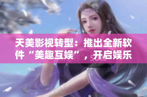 天美影视转型：推出全新软件“美趣互娱”，开启娱乐新篇章！