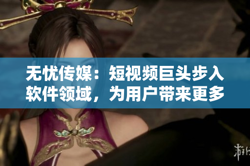 无忧传媒：短视频巨头步入软件领域，为用户带来更多创意玩法！