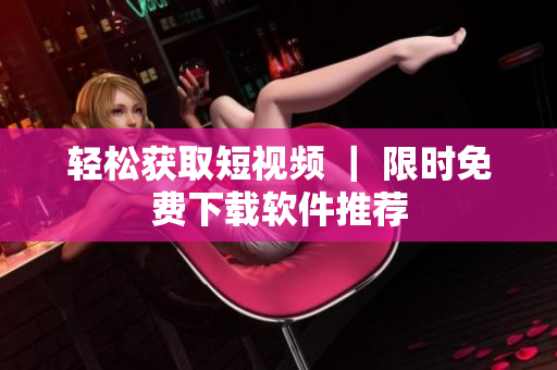 轻松获取短视频 ｜ 限时免费下载软件推荐