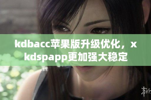 kdbacc苹果版升级优化，xkdspapp更加强大稳定