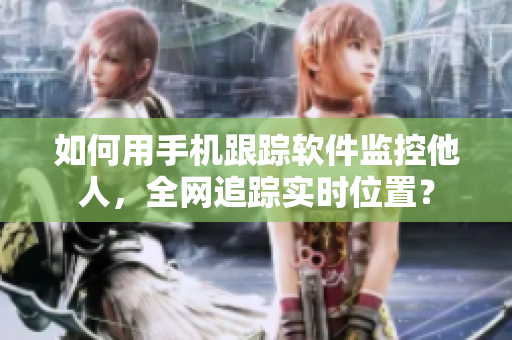 如何用手机跟踪软件监控他人，全网追踪实时位置？
