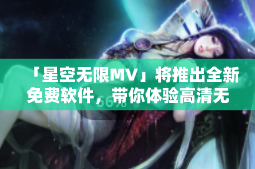 「星空无限MV」将推出全新免费软件，带你体验高清无损音质！