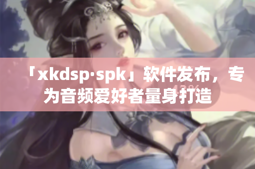 「xkdsp·spk」软件发布，专为音频爱好者量身打造