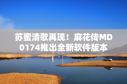 苏蜜清歌再现！麻花传MD0174推出全新软件版本