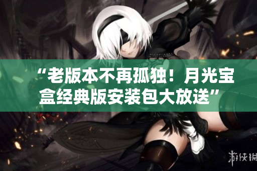 “老版本不再孤独！月光宝盒经典版安装包大放送”