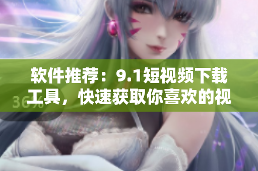 软件推荐：9.1短视频下载工具，快速获取你喜欢的视频！