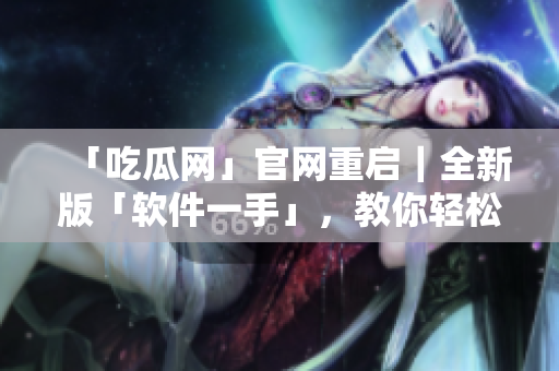 「吃瓜网」官网重启｜全新版「软件一手」，教你轻松掌握软件使用！