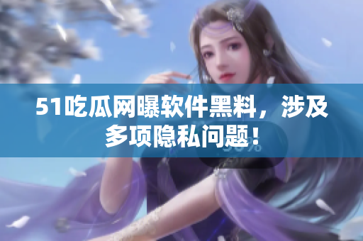 51吃瓜网曝软件黑料，涉及多项隐私问题！