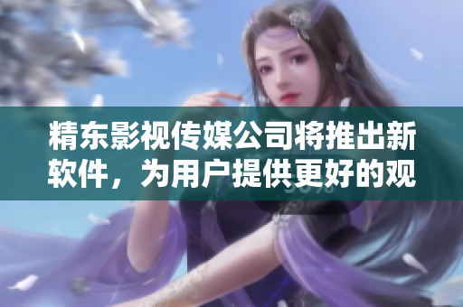 精东影视传媒公司将推出新软件，为用户提供更好的观影体验