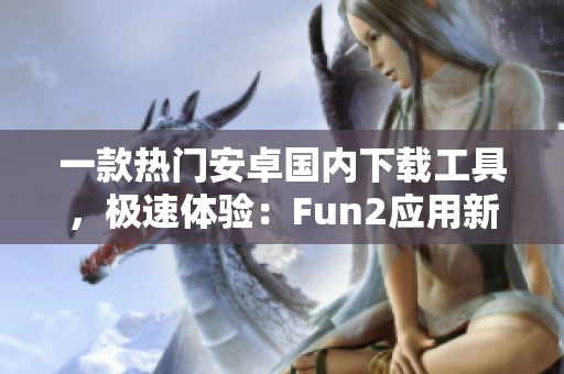 一款热门安卓国内下载工具，极速体验：Fun2应用新鲜评测!