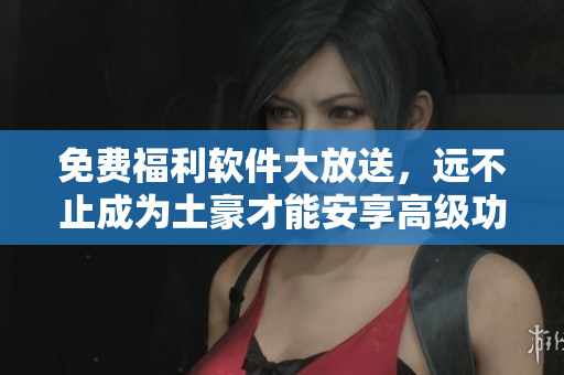 免费福利软件大放送，远不止成为土豪才能安享高级功能！