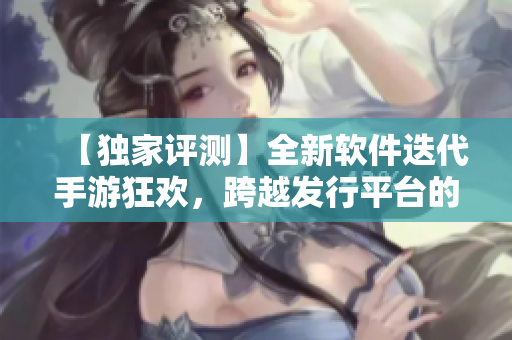 【独家评测】全新软件迭代手游狂欢，跨越发行平台的挑战！