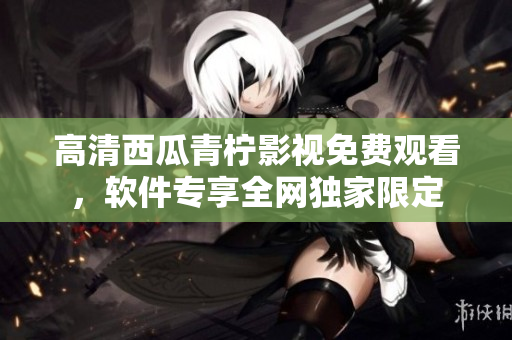 高清西瓜青柠影视免费观看，软件专享全网独家限定