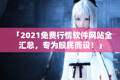 「2021免费行情软件网站全汇总，专为股民而设！」