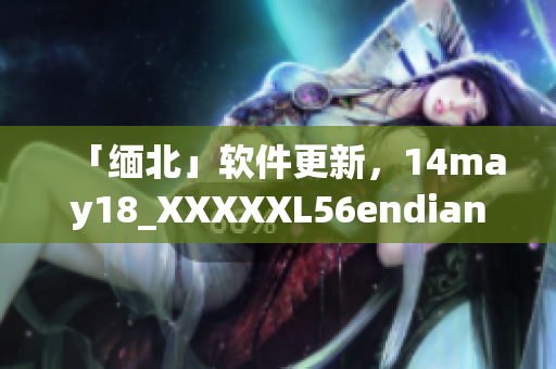 「缅北」软件更新，14may18_XXXXXL56endian影响恢复