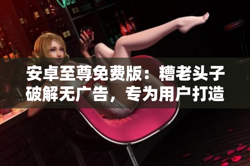 安卓至尊免费版：糟老头子破解无广告，专为用户打造的优质软件