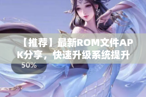 【推荐】最新ROM文件APK分享，快速升级系统提升效能