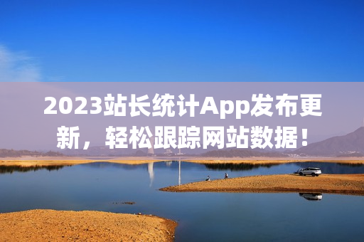 2023站长统计App发布更新，轻松跟踪网站数据！