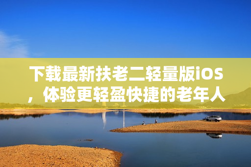 下载最新扶老二轻量版iOS，体验更轻盈快捷的老年人手机应用