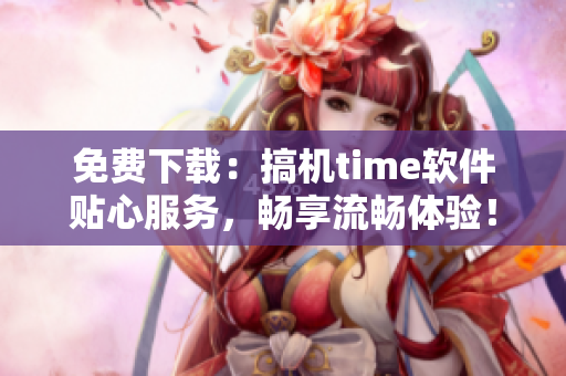 免费下载：搞机time软件贴心服务，畅享流畅体验！