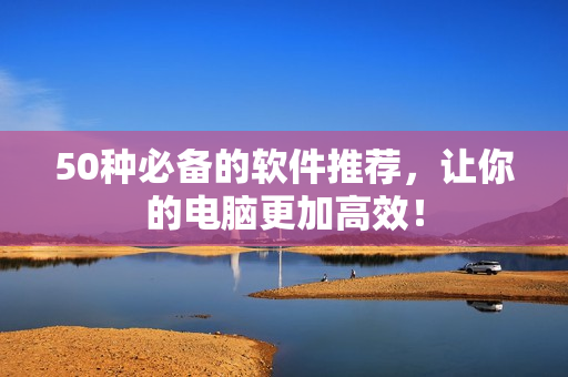 50种必备的软件推荐，让你的电脑更加高效！