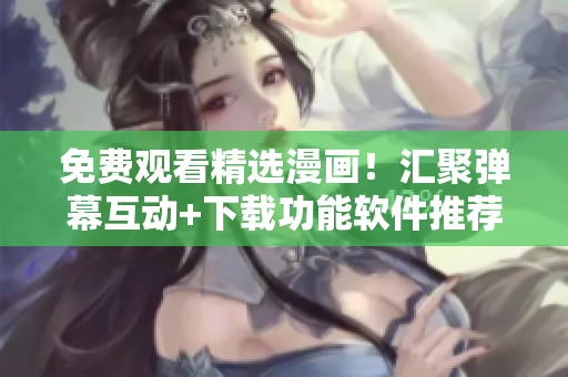 免费观看精选漫画！汇聚弹幕互动+下载功能软件推荐