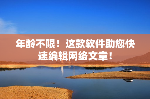 年龄不限！这款软件助您快速编辑网络文章！