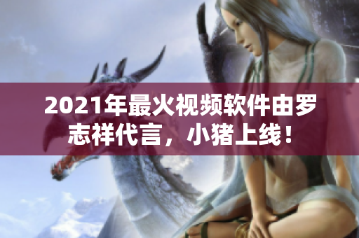 2021年最火视频软件由罗志祥代言，小猪上线！
