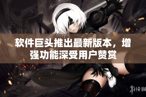 软件巨头推出最新版本，增强功能深受用户赞赏