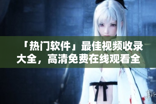 「热门软件」最佳视频收录大全，高清免费在线观看全纪录！