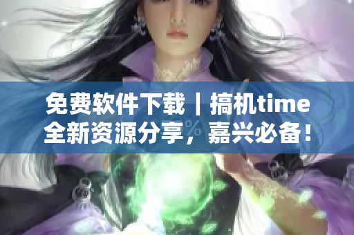免费软件下载｜搞机time全新资源分享，嘉兴必备！