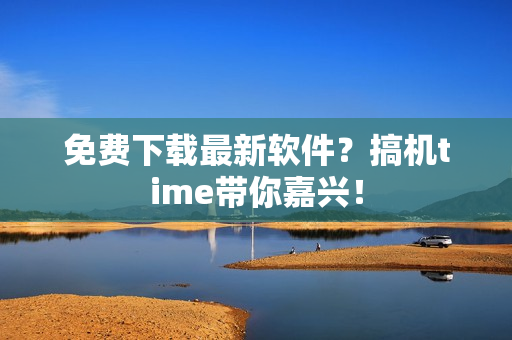 免费下载最新软件？搞机time带你嘉兴！