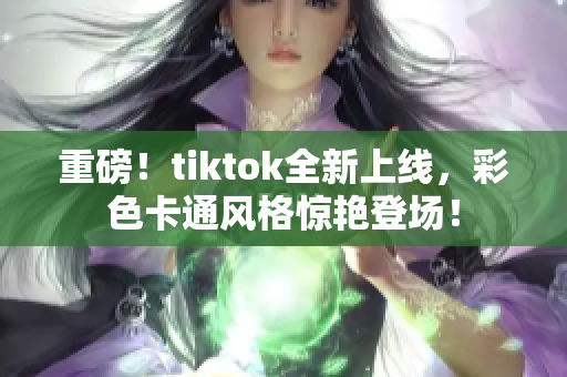 重磅！tiktok全新上线，彩色卡通风格惊艳登场！