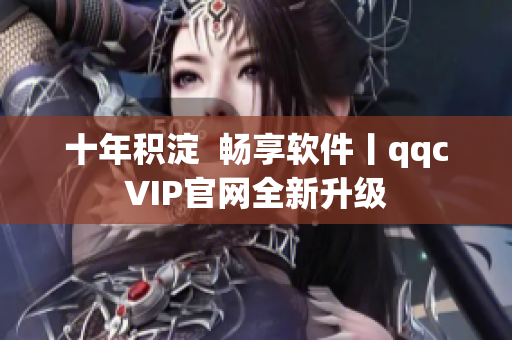 十年积淀  畅享软件丨qqcVIP官网全新升级