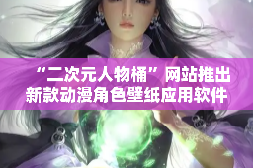 “二次元人物桶”网站推出新款动漫角色壁纸应用软件