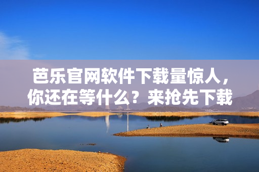 芭乐官网软件下载量惊人，你还在等什么？来抢先下载！