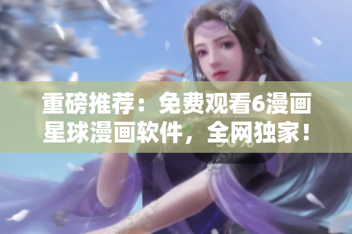 重磅推荐：免费观看6漫画星球漫画软件，全网独家！