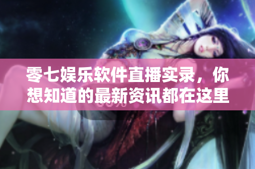 零七娱乐软件直播实录，你想知道的最新资讯都在这里