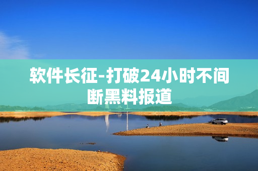 软件长征-打破24小时不间断黑料报道