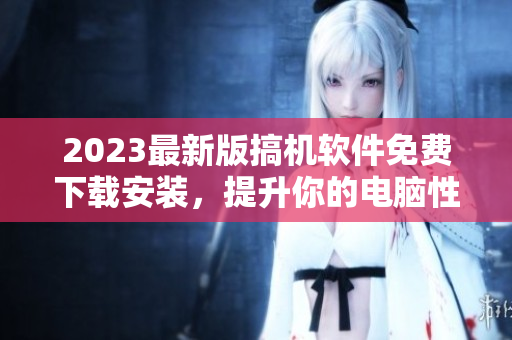 2023最新版搞机软件免费下载安装，提升你的电脑性能