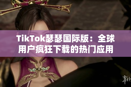 TikTok瑟瑟国际版：全球用户疯狂下载的热门应用