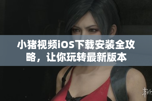 小猪视频iOS下载安装全攻略，让你玩转最新版本