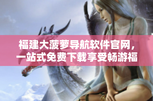 福建大菠萝导航软件官网，一站式免费下载享受畅游福建之旅