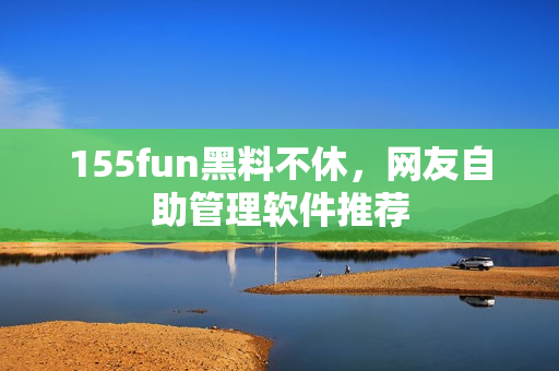 155fun黑料不休，网友自助管理软件推荐