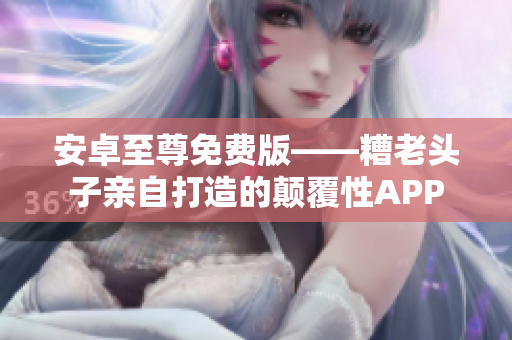 安卓至尊免费版——糟老头子亲自打造的颠覆性APP