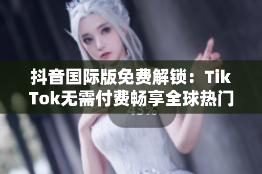抖音国际版免费解锁：TikTok无需付费畅享全球热门短视频