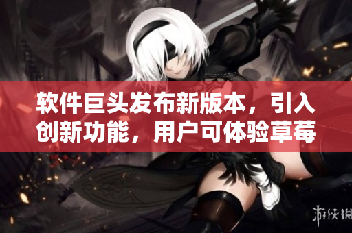 软件巨头发布新版本，引入创新功能，用户可体验草莓般甜蜜的操作体验