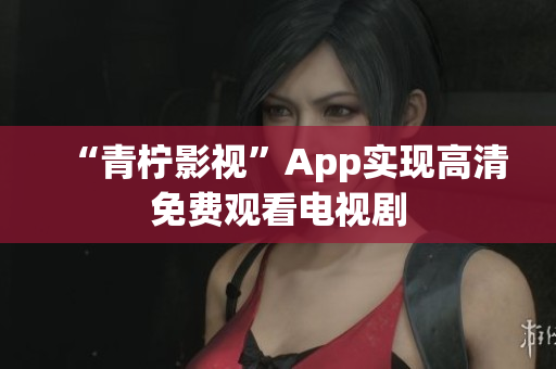 “青柠影视”App实现高清免费观看电视剧