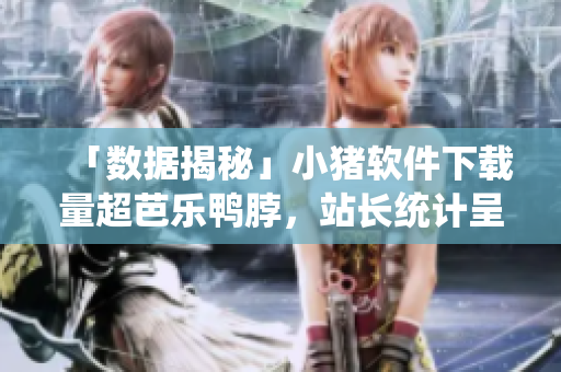 「数据揭秘」小猪软件下载量超芭乐鸭脖，站长统计呈现大趋势