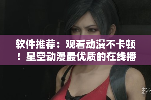 软件推荐：观看动漫不卡顿！星空动漫最优质的在线播放软件